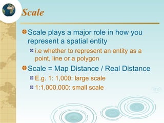 Scale
Scale plays a major role in how you
represent a spatial entity
i.e whether to represent an entity as a
point, line or a polygon

Scale = Map Distance / Real Distance
E.g. 1: 1,000: large scale
1:1,000,000: small scale

 