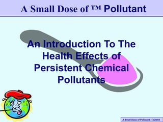 A Small Dose of Pollutant – 3/28/04
An Introduction To The
Health Effects of
Persistent Chemical
Pollutants
A Small Dose of ™ Pollutant
 