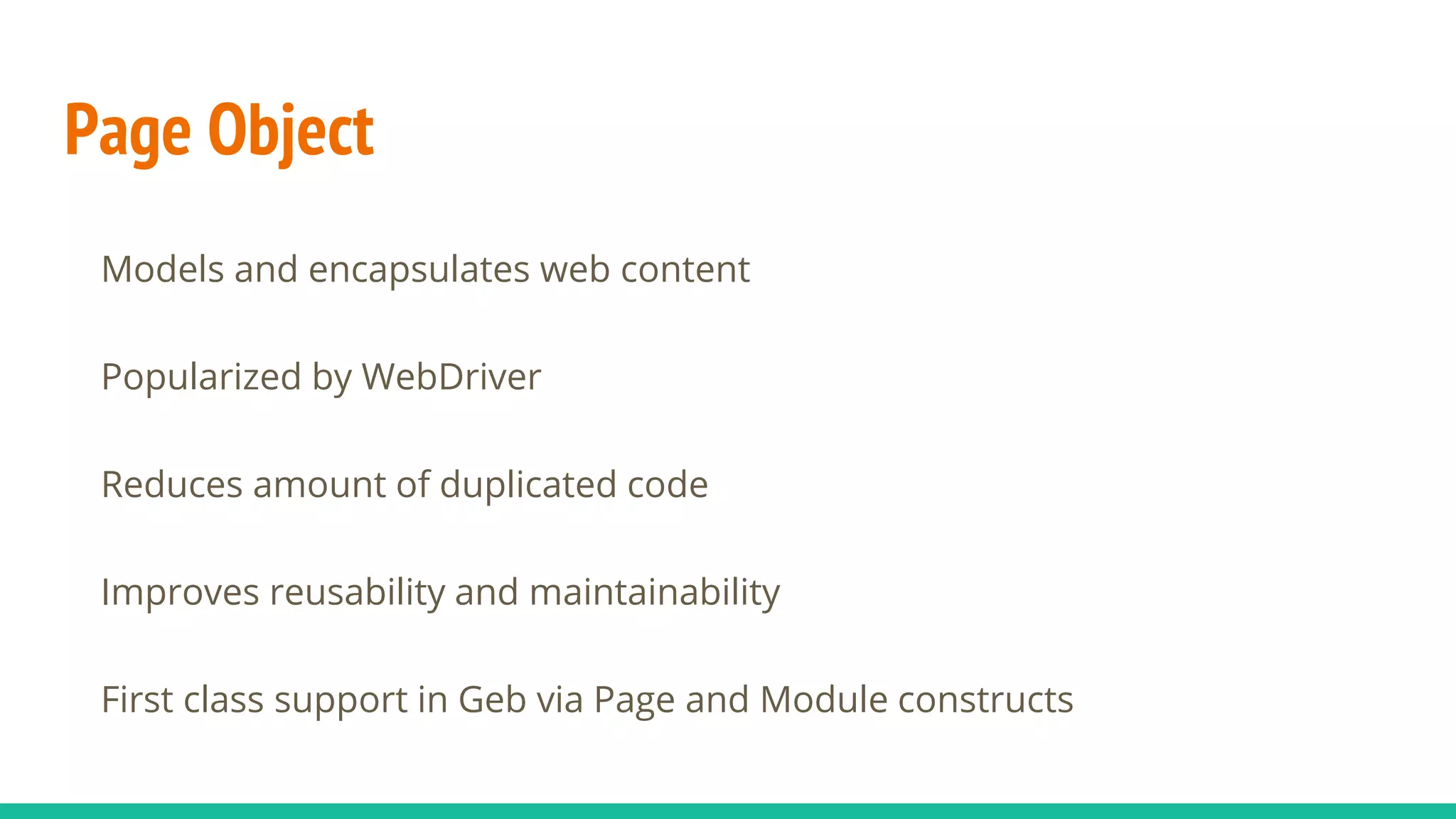 Page Object
Models and encapsulates web content
Popularized by WebDriver
Reduces amount of duplicated code
Improves reusability and maintainability
First class support in Geb via Page and Module constructs
 