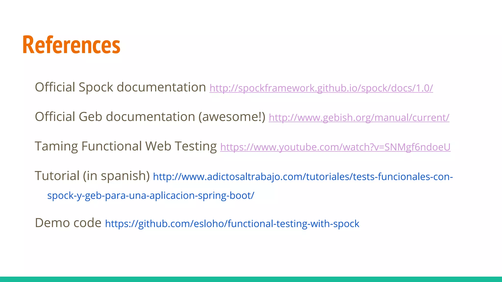 References
Official Spock documentation http://spockframework.github.io/spock/docs/1.0/
Official Geb documentation (awesome!) http://www.gebish.org/manual/current/
Taming Functional Web Testing https://www.youtube.com/watch?v=SNMgf6ndoeU
Tutorial (in spanish) http://www.adictosaltrabajo.com/tutoriales/tests-funcionales-con-
spock-y-geb-para-una-aplicacion-spring-boot/
Demo code https://github.com/esloho/functional-testing-with-spock
 