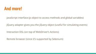 And more!
JavaScript interface (js object to access methods and global variables)
JQuery adapter gives you the jQuery object (useful for simulating events)
Interaction DSL (on top of WebDriver’s Actions)
Remote browser (since it’s supported by Selenium)
 
