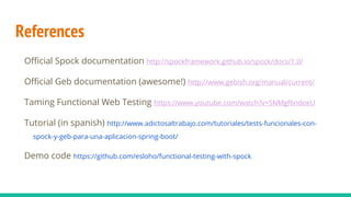 References
Official Spock documentation http://spockframework.github.io/spock/docs/1.0/
Official Geb documentation (awesome!) http://www.gebish.org/manual/current/
Taming Functional Web Testing https://www.youtube.com/watch?v=SNMgf6ndoeU
Tutorial (in spanish) http://www.adictosaltrabajo.com/tutoriales/tests-funcionales-con-
spock-y-geb-para-una-aplicacion-spring-boot/
Demo code https://github.com/esloho/functional-testing-with-spock
 