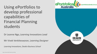 Using ePortfolios to
develop professional
capabilities of
Financial Planning
students
Dr Leanne Ngo, Learning Innovations Lead
Mr Vivek Venkiteswaran, Learning Designer
Learning Innovations, Deakin Business School
Deakin University CRICOS Provider Code: 00113B
 