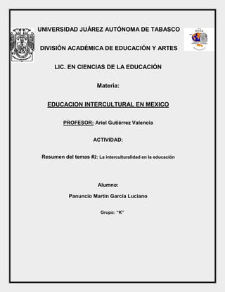 UNIVERSIDAD JUÁREZ AUTÓNOMA DE TABASCO
DIVISIÓN ACADÉMICA DE EDUCACIÓN Y ARTES
LIC. EN CIENCIAS DE LA EDUCACIÓN
Materia:
EDUCACION INTERCULTURAL EN MEXICO
PROFESOR: Ariel Gutiérrez Valencia
ACTIVIDAD:
Resumen del temas #2: La interculturalidad en la educación
Alumno:
Panuncio Martin García Luciano
Grupo: “K”
 