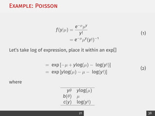 Example: Poisson
f(y|µ) =
e−µµy
y!
= e−µ
µy
(y!)−1
(1)
Let’s take log of expression, place it within an exp[]
= exp [−µ + ylog(µ) − log(y!)]
= exp [ylog(µ) − µ − log(y!)]
(2)
where
yθ ylog(µ)
b(θ) µ
c(y) log(y!)
21 38
 