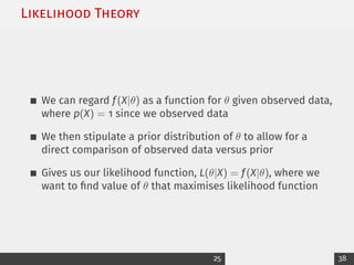 Likelihood Theory
We can regard f(X|θ) as a function for θ given observed data,
where p(X) = 1 since we observed data
We then stipulate a prior distribution of θ to allow for a
direct comparison of observed data versus prior
Gives us our likelihood function, L(θ|X) = f(X|θ), where we
want to find value of θ that maximises likelihood function
25 38
 