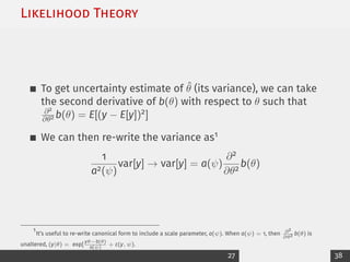 Likelihood Theory
To get uncertainty estimate of θ̂ (its variance), we can take
the second derivative of b(θ) with respect to θ such that
∂2
∂θ2 b(θ) = E[(y − E[y])2]
We can then re-write the variance as1
1
a2(ψ)
var[y] → var[y] = a(ψ)
∂2
∂θ2
b(θ)
1
It’s useful to re-write canonical form to include a scale parameter, a(ψ). When a(ψ) = 1, then ∂2
∂θ2 b(θ) is
unaltered, (y|θ) = exp[
yθ−b(θ)
a(ψ)
+ c(y, ψ).
27 38
 