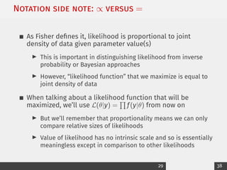 Notation side note: ∝ versus =
As Fisher defines it, likelihood is proportional to joint
density of data given parameter value(s)
I This is important in distinguishing likelihood from inverse
probability or Bayesian approaches
I However, “likelihood function” that we maximize is equal to
joint density of data
When talking about a likelihood function that will be
maximized, we’ll use L(θ|y) =
Q
f(y|θ) from now on
I But we’ll remember that proportionality means we can only
compare relative sizes of likelihoods
I Value of likelihood has no intrinsic scale and so is essentially
meaningless except in comparison to other likelihoods
29 38
 