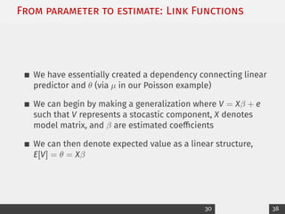 From parameter to estimate: Link Functions
We have essentially created a dependency connecting linear
predictor and θ (via µ in our Poisson example)
We can begin by making a generalization where V = Xβ + e
such that V represents a stocastic component, X denotes
model matrix, and β are estimated coefficients
We can then denote expected value as a linear structure,
E[V] = θ = Xβ
30 38
 
