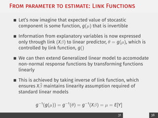From parameter to estimate: Link Functions
Let’s now imagine that expected value of stocastic
component is some function, g(µ) that is invertible
Information from explanatory variables is now expressed
only through link (Xβ) to linear predictor, θ = g(µ), which is
controlled by link function, g()
We can then extend Generalized linear model to accomodate
non-normal response functions by transforming functions
linearly
This is achieved by taking inverse of link function, which
ensures Xβ̂ maintains linearity assumption required of
standard linear models
g−1
(g(µ)) = g−1
(θ) = g−1
(Xβ) = µ = E[Y]
31 38
 
