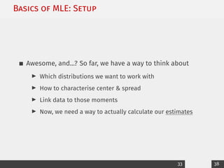 Basics of MLE: Setup
Awesome, and...? So far, we have a way to think about
I Which distributions we want to work with
I How to characterise center & spread
I Link data to those moments
I Now, we need a way to actually calculate our estimates
33 38
 