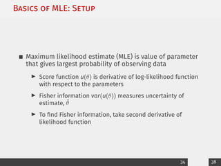 Basics of MLE: Setup
Maximum likelihood estimate (MLE) is value of parameter
that gives largest probability of observing data
I Score function u(θ) is derivative of log-likelihood function
with respect to the parameters
I Fisher information var(u(θ)) measures uncertainty of
estimate, θ̂
I To find Fisher information, take second derivative of
likelihood function
34 38
 