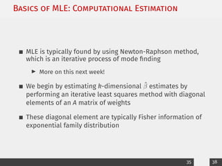 Basics of MLE: Computational Estimation
MLE is typically found by using Newton-Raphson method,
which is an iterative process of mode finding
I More on this next week!
We begin by estimating k-dimensional β̂ estimates by
performing an iterative least squares method with diagonal
elements of an A matrix of weights
These diagonal element are typically Fisher information of
exponential family distribution
35 38
 