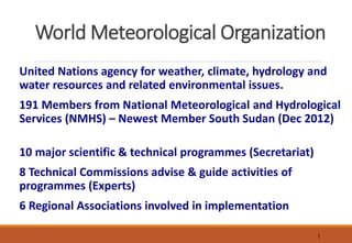 1
World Meteorological Organization
United Nations agency for weather, climate, hydrology and
water resources and related environmental issues.
191 Members from National Meteorological and Hydrological
Services (NMHS) – Newest Member South Sudan (Dec 2012)
10 major scientific & technical programmes (Secretariat)
8 Technical Commissions advise & guide activities of
programmes (Experts)
6 Regional Associations involved in implementation
 