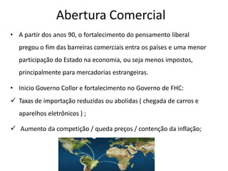 Abertura Comercial
• A partir dos anos 90, o fortalecimento do pensamento liberal
pregou o fim das barreiras comerciais entra os países e uma menor
participação do Estado na economia, ou seja menos impostos,
principalmente para mercadorias estrangeiras.
• Inicio Governo Collor e fortalecimento no Governo de FHC:
 Taxas de importação reduzidas ou abolidas ( chegada de carros e
aparelhos eletrônicos ) ;
 Aumento da competição / queda preços / contenção da inflação;
 