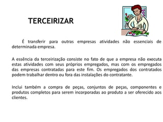 TERCEIRIZAR
É transferir para outras empresas atividades não essenciais de
determinada empresa.
A essência da terceirização consiste no fato de que a empresa não executa
estas atividades com seus próprios empregados, mas com os empregados
das empresas contratadas para este fim. Os empregados dos contratados
podem trabalhar dentro ou fora das instalações do contratante.
Inclui também a compra de peças, conjuntos de peças, componentes e
produtos completos para serem incorporadas ao produto a ser oferecido aos
clientes.
 