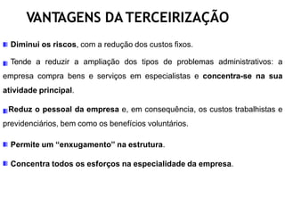 VANTAGENS DA TERCEIRIZAÇÃO
Diminui os riscos, com a redução dos custos fixos.
Tende a reduzir a ampliação dos tipos de problemas administrativos: a
empresa compra bens e serviços em especialistas e concentra-se na sua
atividade principal.
Reduz o pessoal da empresa e, em consequência, os custos trabalhistas e
previdenciários, bem como os benefícios voluntários.
Permite um “enxugamento” na estrutura.
Concentra todos os esforços na especialidade da empresa.
 