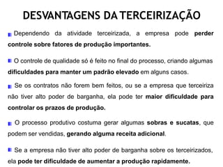 DESVANTAGENS DA TERCEIRIZAÇÃO
Dependendo da atividade terceirizada, a empresa pode perder
controle sobre fatores de produção importantes.
O controle de qualidade só é feito no final do processo, criando algumas
dificuldades para manter um padrão elevado em alguns casos.
Se os contratos não forem bem feitos, ou se a empresa que terceiriza
não tiver alto poder de barganha, ela pode ter maior dificuldade para
controlar os prazos de produção.
O processo produtivo costuma gerar algumas sobras e sucatas, que
podem ser vendidas, gerando alguma receita adicional.
Se a empresa não tiver alto poder de barganha sobre os terceirizados,
ela pode ter dificuldade de aumentar a produção rapidamente.
 