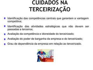 CUIDADOS NA
TERCEIRIZAÇÃO
Identificação das competências centrais que garantem a vantagem
competitiva;
Identificação das atividades estratégicas que não devem ser
passadas a terceiros;
Avaliação da competência e idoneidade do terceirizado;
Avaliação do poder de barganha da empresa e do terceirizado;
Grau de dependência da empresa em relação ao terceirizado.
 