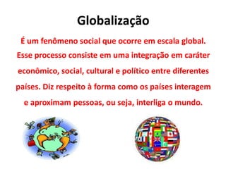 Globalização
É um fenômeno social que ocorre em escala global.
Esse processo consiste em uma integração em caráter
econômico, social, cultural e político entre diferentes
países. Diz respeito à forma como os países interagem
e aproximam pessoas, ou seja, interliga o mundo.
 