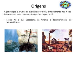 Origens
A globalização é oriunda de evoluções ocorridas, principalmente, nos meios
de transportes e nas telecomunicações. Sua origem se dá:
• Século XV e XVI: Descoberta da América e desenvolvimento do
Mercantilismo;
 