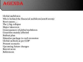 Agenda
Global meltdown
Who’s behind the financial meltdown(2008-2009)
Root causes….
The 5 big collapse
Major takeovers
Consequences of global meltdown
Countries mainly affected
Bailout plan
Stimulus package to curb recession
Global outlook as per GDP
Present scenario
Upcoming future changes
Recent news
References
 