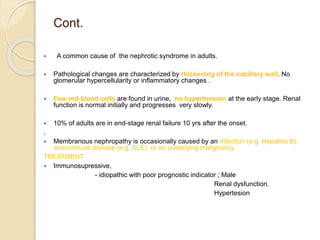 Cont.
 A common cause of the nephrotic syndrome in adults.
 Pathological changes are characterized by thickening of the capillary wall. No
glomerular hypercellularity or inflammatory changes .
 Few red blood cells are found in urine, no hypertension at the early stage. Renal
function is normal initially and progresses very slowly.
 10% of adults are in end-stage renal failure 10 yrs after the onset.
.
 Membranous nephropathy is occasionally caused by an infection (e.g. Hepatitis B),
autoimmune disease (e.g. SLE), or an underlying malignancy.
TREATMENT
 Immunosupressive,
- idiopathic with poor prognostic indicator ; Male
Renal dysfunction.
Hypertesion
 