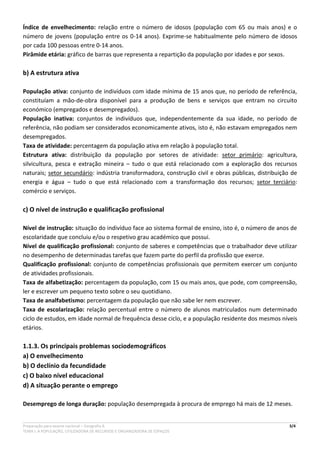 Preparação para exame nacional – Geografia A 3/4
TEMA I. A POPULAÇÃO, UTILIZADORA DE RECURSOS E ORGANIZADORA DE ESPAÇOS
Índice de envelhecimento: relação entre o número de idosos (população com 65 ou mais anos) e o
número de jovens (população entre os 0-14 anos). Exprime-se habitualmente pelo número de idosos
por cada 100 pessoas entre 0-14 anos.
Pirâmide etária: gráfico de barras que representa a repartição da população por idades e por sexos.
b) A estrutura ativa
População ativa: conjunto de indivíduos com idade mínima de 15 anos que, no período de referência,
constituíam a mão-de-obra disponível para a produção de bens e serviços que entram no circuito
económico (empregados e desempregados).
População inativa: conjuntos de indivíduos que, independentemente da sua idade, no período de
referência, não podiam ser considerados economicamente ativos, isto é, não estavam empregados nem
desempregados.
Taxa de atividade: percentagem da população ativa em relação à população total.
Estrutura ativa: distribuição da população por setores de atividade: setor primário: agricultura,
silvicultura, pesca e extração mineira – tudo o que está relacionado com a exploração dos recursos
naturais; setor secundário: indústria transformadora, construção civil e obras públicas, distribuição de
energia e água – tudo o que está relacionado com a transformação dos recursos; setor terciário:
comércio e serviços.
c) O nível de instrução e qualificação profissional
Nível de instrução: situação do indivíduo face ao sistema formal de ensino, isto é, o número de anos de
escolaridade que concluiu e/ou o respetivo grau académico que possui.
Nível de qualificação profissional: conjunto de saberes e competências que o trabalhador deve utilizar
no desempenho de determinadas tarefas que fazem parte do perfil da profissão que exerce.
Qualificação profissional: conjunto de competências profissionais que permitem exercer um conjunto
de atividades profissionais.
Taxa de alfabetização: percentagem da população, com 15 ou mais anos, que pode, com compreensão,
ler e escrever um pequeno texto sobre o seu quotidiano.
Taxa de analfabetismo: percentagem da população que não sabe ler nem escrever.
Taxa de escolarização: relação percentual entre o número de alunos matriculados num determinado
ciclo de estudos, em idade normal de frequência desse ciclo, e a população residente dos mesmos níveis
etários.
1.1.3. Os principais problemas sociodemográficos
a) O envelhecimento
b) O declínio da fecundidade
c) O baixo nível educacional
d) A situação perante o emprego
Desemprego de longa duração: população desempregada à procura de emprego há mais de 12 meses.
 