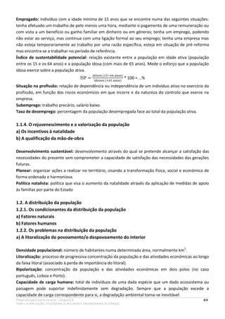 Preparação para exame nacional – Geografia A 4/4
TEMA I. A POPULAÇÃO, UTILIZADORA DE RECURSOS E ORGANIZADORA DE ESPAÇOS
Empregado: indivíduo com a idade mínima de 15 anos que se encontre numa das seguintes situações:
tenha efetuado um trabalho de pelo menos uma hora, mediante o pagamento de uma remuneração ou
com vista a um benefício ou ganho familiar em dinheiro ou em géneros; tenha um emprego, podendo
não estar ao serviço, mas continua com uma ligação formal ao seu emprego; tenha uma empresa mas
não esteja temporariamente ao trabalho por uma razão específica; esteja em situação de pré-reforma
mas encontra-se a trabalhar no período de referência.
Índice de sustentabilidade potencial: relação existente entre a população em idade ativa (população
entre os 15 e os 64 anos) e a população idosa (com mais de 65 anos). Mede o esforço que a população
idosa exerce sobre a população ativa.
ISP =
ativos (15−64 anos)
idosos (+65 anos)
* 100 = …%
Situação na profissão: relação de dependência ou independência de um indivíduo ativo no exercício da
profissão, em função dos riscos económicos em que incorre e da natureza do controlo que exerce na
empresa.
Subemprego: trabalho precário, salário baixo.
Taxa de desemprego: percentagem da população desempregada face ao total da população ativa.
1.1.4. O rejuvenescimento e a valorização da população
a) Os incentivos à natalidade
b) A qualificação da mão-de-obra
Desenvolvimento sustentável: desenvolvimento através do qual se pretende alcançar a satisfação das
necessidades do presente sem comprometer a capacidade de satisfação das necessidades das gerações
futuras.
Planear: organizar ações a realizar no território, visando a transformação física, social e económica de
forma ordenada e harmoniosa.
Política natalista: política que visa o aumento da natalidade através da aplicação de medidas de apoio
às famílias por parte do Estado
1.2. A distribuição da população
1.2.1. Os condicionantes da distribuição da população
a) Fatores naturais
b) Fatores humanos
1.2.2. Os problemas na distribuição da população
a) A litoralização do povoamento/o despovoamento do interior
Densidade populacional: número de habitantes numa determinada área, normalmente km2
.
Litoralização: processo de progressiva concentração da população e das atividades económicas ao longo
da faixa litoral (associado à perda de importância do litoral).
Bipolarização: concentração da população e das atividades económicas em dois polos (no caso
português, Lisboa e Porto).
Capacidade de carga humana: total de indivíduos de uma dada espécie que um dado ecossistema ou
paisagem pode suportar indefinidamente sem degradação. Sempre que a população excede a
capacidade de carga correspondente para si, a degradação ambiental torna-se inevitável.
 