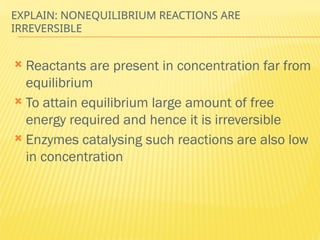 EXPLAIN: NONEQUILIBRIUM REACTIONS ARE
IRREVERSIBLE
 Reactants are present in concentration far from
equilibrium
 To attain equilibrium large amount of free
energy required and hence it is irreversible
 Enzymes catalysing such reactions are also low
in concentration
 