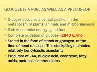 GLUCOSE IS A FUEL AS WELL AS A PRECURSOR
 Glucose occupies a central position in the
metabolism of plants, animals and microorganisms
 Rich in potential energy- good fuel
 Complete oxidation of glucose- -2840 kJ/mol
 Stored in the form of starch or glycogen- at the
time of need releases. This stockpiling maintains
relatively low cytosolic osmolarity
 Precursor of –AA, nucleic acid, coenzyme, fatty
acids, metabolic intermediates
 