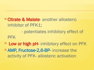 Citrate & Malate- another allosteric
inhibitor of PFK1;
- potentiates inhibitory effect of
PFK
 Low or high pH- inhibitory effect on PFK
 AMP, Fructose-2,6-BP- increase the
activity of PFK- allosteric activation
 