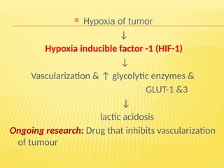  Hypoxia of tumor
↓
Hypoxia inducible factor -1 (HIF-1)
↓
Vascularization & ↑ glycolytic enzymes &
GLUT-1 &3
↓
lactic acidosis
Ongoing research: Drug that inhibits vascularization
of tumour
 
