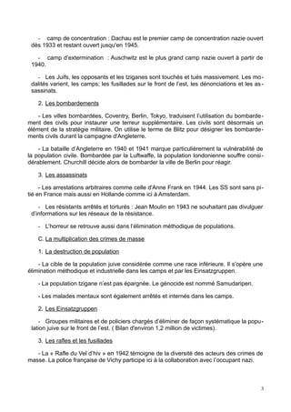 - camp de concentration : Dachau est le premier camp de concentration nazie ouvert
dès 1933 et restant ouvert jusqu'en 1945.
- camp d’extermination : Auschwitz est le plus grand camp nazie ouvert à partir de
1940.
- Les Juifs, les opposants et les tziganes sont touchés et tués massivement. Les mo-
dalités varient, les camps; les fusillades sur le front de l’est, les dénonciations et les as-
sassinats.
2. Les bombardements
- Les villes bombardées, Coventry, Berlin, Tokyo, traduisent l’utilisation du bombarde-
ment des civils pour instaurer une terreur supplémentaire. Les civils sont désormais un
élément de la stratégie militaire. On utilise le terme de Blitz pour désigner les bombarde-
ments civils durant la campagne d'Angleterre.
- La bataille d’Angleterre en 1940 et 1941 marque particulièrement la vulnérabilité de
la population civile. Bombardée par la Luftwaffe, la population londonienne souffre consi-
dérablement. Churchill décide alors de bombarder la ville de Berlin pour réagir.
3. Les assassinats
- Les arrestations arbitraires comme celle d'Anne Frank en 1944. Les SS sont sans pi-
tié en France mais aussi en Hollande comme ici à Amsterdam.
- Les résistants arrêtés et torturés : Jean Moulin en 1943 ne souhaitant pas divulguer
d’informations sur les réseaux de la résistance.
- L’horreur se retrouve aussi dans l’élimination méthodique de populations.
C. La multiplication des crimes de masse
1. La destruction de population
- La cible de la population juive considérée comme une race inférieure. Il s’opère une
élimination méthodique et industrielle dans les camps et par les Einsatzgruppen.
- La population tzigane n’est pas épargnée. Le génocide est nommé Samudaripen.
- Les malades mentaux sont également arrêtés et internés dans les camps.
2. Les Einsatzgruppen
- Groupes militaires et de policiers chargés d’éliminer de façon systématique la popu-
lation juive sur le front de l’est. ( Bilan d'environ 1,2 million de victimes).
3. Les rafles et les fusillades
- La « Rafle du Vel d’hiv » en 1942 témoigne de la diversité des acteurs des crimes de
masse. La police française de Vichy participe ici à la collaboration avec l’occupant nazi.
3
 