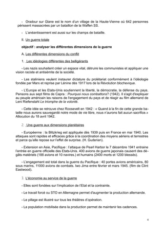 - Oradour sur Glane est le nom d’un village de la Haute-Vienne où 642 personnes
périssent massacrées par un bataillon de la Waffen SS.
- L’anéantissement est aussi sur les champs de bataille.
II. Un guerre totale
objectif : analyser les différentes dimensions de la guerre
A. Les différentes dimensions du conflit
1. Les idéologies différentes des belligérants
- Les nazis souhaitent créer un espace vital, détruire les communistes et appliquer une
vision raciste et antisémite de la société.
- Les staliniens veulent instaurer dictature du prolétariat conformément à l’idéologie
fondée par Marx et reprise par Lénine dès 1917 lors de la Révolution blochevique.
- L’Europe et les Etats-Unis soutiennent la liberté, la démocratie, la défense du pays.
Pensons aux sept films de Capra : Pourquoi nous combattons? (1942). Il s'agit d'expliquer
au peuple américain les raisons de l'engagement du pays et de réagir au film allemand de
Leni Riefenstahl Le triomphe de la volonté.
- Cette idée se retrouve chez Roosevelt en 1942 : « Quand à la fin de cette grande ba-
taille nous aurons sauvegardé notre mode de vie libre, nous n’aurons fait aucun sacrifice.»
Allocution du 18 avril 1942.
2. Une guerre aux dimensions planétaires
- Européenne : la Blitzkrieg est appliquée dès 1939 puis en France en mai 1940. Les
attaques sont rapides et efficaces grâce à la coordination des moyens aériens et terrestres
et parce qu’elle repose sur l’effet de surprise. (H. Guderian).
- Extension en Asie, Pacifique : l’attaque de Pearl Harbor le 7 décembre 1941 entraine
l’entrée en guerre officielle des Etats-Unis. 400 avions de guerre japonais causent des dé-
gâts matériels (188 avions et 10 navires.) et humains (2400 morts et 1200 blessés).
- L’engagement est total dans la guerre du Pacifique : 40 portes avions américains, 80
sous marins, 11000 avions de combats. Iwo Jima entre février et mars 1945. (film de Clint
Eastwood).
3. L'économie au service de la guerre
- Elles sont fondées sur l’implication de l’Etat et la contrainte.
- Le travail forcé ou STO en Allemagne permet d'augmenter la production allemande.
- Le pillage est illustré sur tous les théâtres d’opération.
- La population mobilisée dans la production permet de maintenir les cadences.
4
 