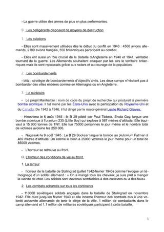 - La guerre utilise des armes de plus en plus performantes.
B. Les belligérants disposent de moyens de destruction
1. Les aviations
- Elles sont massivement utilisées dès le début du conflit en 1940 : 4500 avions alle-
mands, 2100 avions français, 550 britanniques participent au combat.
- Elles ont aussi un rôle crucial de la Bataille d’Angleterre en 1940 et 1941, véritable
tournant de la guerre. Les Allemands souhaitent attaquer par les airs le territoire britan-
niques mais ils sont repoussés grâce aux radars et au courage de la population.
2. Les bombardements
- blitz : stratégie de bombardements d’objectifs civils. Les deux camps n’hésitent pas à
bombarder des villes entières comme en Allemagne ou en Angleterre.
3. Le nucléaire
- Le projet Manhattan : nom de code du projet de recherche qui produisit la première
bombe atomique. Il fut mené par les États-Unis avec la participation du Royaume-Uni et
du Canada. De 1942 à 1946, il fut dirigé par le major-général Leslie Richard Groves.
- Hiroshima le 6 août 1945 : le B 29 piloté par Paul Tibbets, Enola Gay, largue une
bombe atomique à l’uranium 235 (Little Boy) qui explose à 587 mètres d’altitude. Elle équi-
vaut à 15 000 tonnes de TNT. Elle tue 75000 personnes le jour même et le nombre total
de victimes avoisine les 250 000.
- Nagasaki le 9 août 1945 : Le B 29 Bocksar largue la bombe au plutonium Fatman à
469 mètres d’altitude. On estime le bilan à 35000 victimes le jour même pour un total de
85000 victimes.
- L’horreur se retrouve au front.
C. L'horreur des conditions de vie au front
1. La terreur
- horreur de la bataille de Stalingrad (juillet 1942-février 1943) comme l’évoque un té-
moignage d’un soldat allemand : « On a mangé tous les chevaux, je suis prêt à manger
la viande de chat. Les soldats sont devenus semblables à des cadavres ou à des fous»
2. Les combats acharnés sur tous les continents
- 110000 soviétiques soldats engagés dans la bataille de Stalingrad en novembre
1942. Elle dure jusqu’en février 1943 et elle incarne l’horreur des combats dus à une vo-
lonté acharnée allemande de tenir le siège de la ville. 1 million de combattants dans le
camp allemand et 1,1 million de militaires soviétiques participent à cette bataille.
5
 