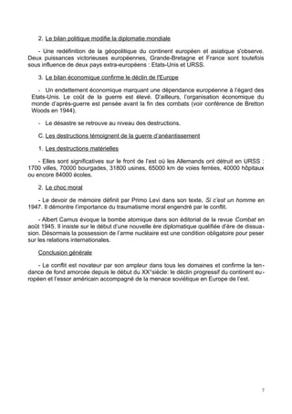 2. Le bilan politique modifie la diplomatie mondiale
- Une redéfinition de la géopolitique du continent européen et asiatique s'observe.
Deux puissances victorieuses européennes, Grande-Bretagne et France sont toutefois
sous influence de deux pays extra-européens : Etats-Unis et URSS.
3. Le bilan économique confirme le déclin de l'Europe
- Un endettement économique marquant une dépendance européenne à l’égard des
Etats-Unis. Le coût de la guerre est élevé. D’ailleurs, l’organisation économique du
monde d’après-guerre est pensée avant la fin des combats (voir conférence de Bretton
Woods en 1944).
- Le désastre se retrouve au niveau des destructions.
C. Les destructions témoignent de la guerre d’anéantissement
1. Les destructions matérielles
- Elles sont significatives sur le front de l’est où les Allemands ont détruit en URSS :
1700 villes, 70000 bourgades, 31800 usines, 65000 km de voies ferrées, 40000 hôpitaux
ou encore 84000 écoles.
2. Le choc moral
- Le devoir de mémoire définit par Primo Levi dans son texte, Si c’est un homme en
1947. Il démontre l’importance du traumatisme moral engendré par le conflit.
- Albert Camus évoque la bombe atomique dans son éditorial de la revue Combat en
août 1945. Il insiste sur le début d’une nouvelle ère diplomatique qualifiée d’ère de dissua-
sion. Désormais la possession de l’arme nucléaire est une condition obligatoire pour peser
sur les relations internationales.
Conclusion générale
- Le conflit est novateur par son ampleur dans tous les domaines et confirme la ten-
dance de fond amorcée depuis le début du XX°siècle: le déclin progressif du continent eu-
ropéen et l’essor américain accompagné de la menace soviétique en Europe de l’est.
7
 