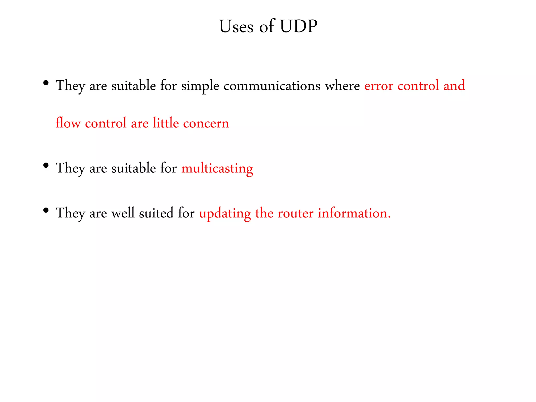 Uses of UDP
• They are suitable for simple communications where error control and
flow control are little concern
• They are suitable for multicasting
• They are well suited for updating the router information.
 