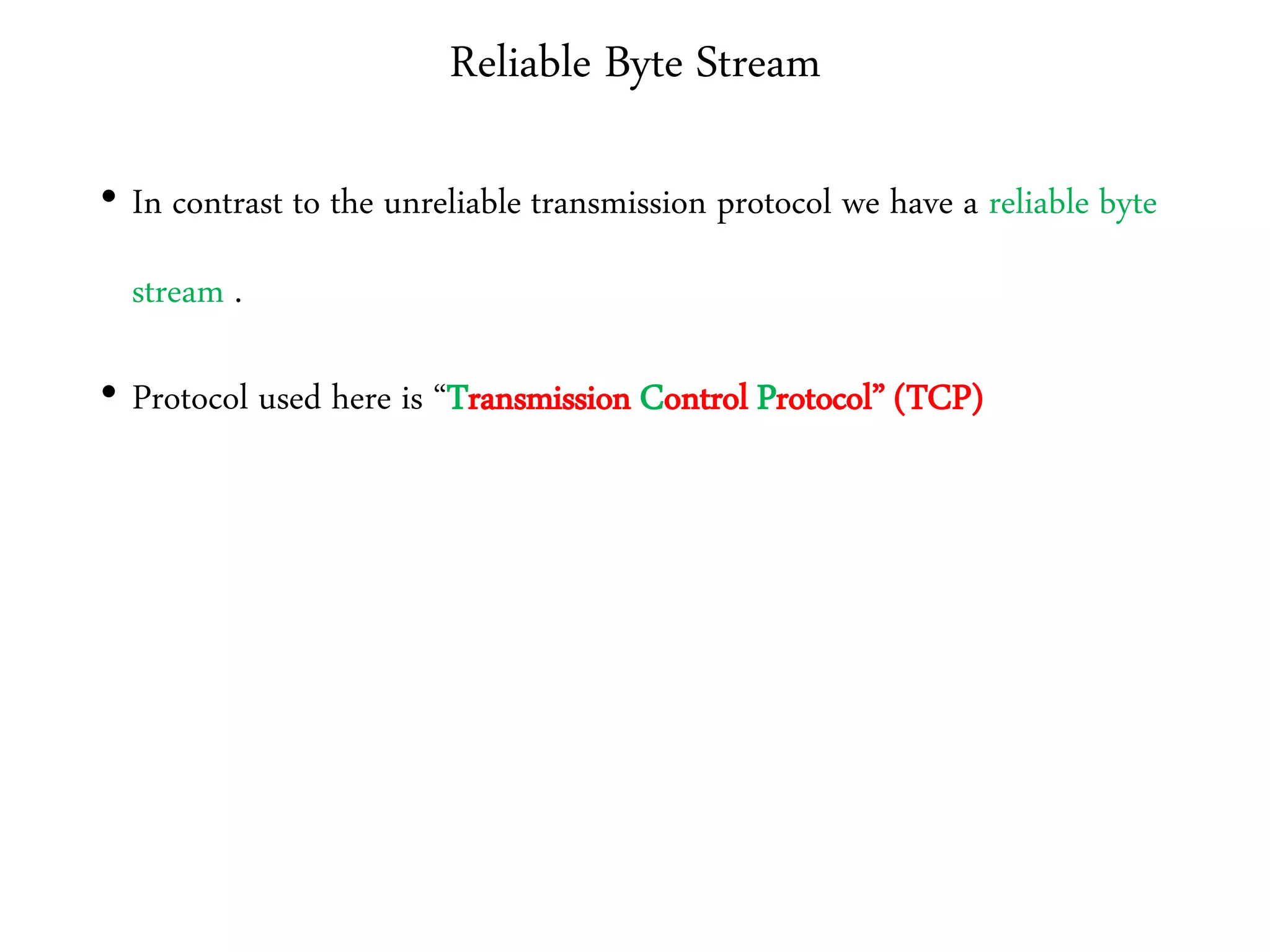 Reliable Byte Stream
• In contrast to the unreliable transmission protocol we have a reliable byte
stream .
• Protocol used here is “Transmission Control Protocol” (TCP)
 