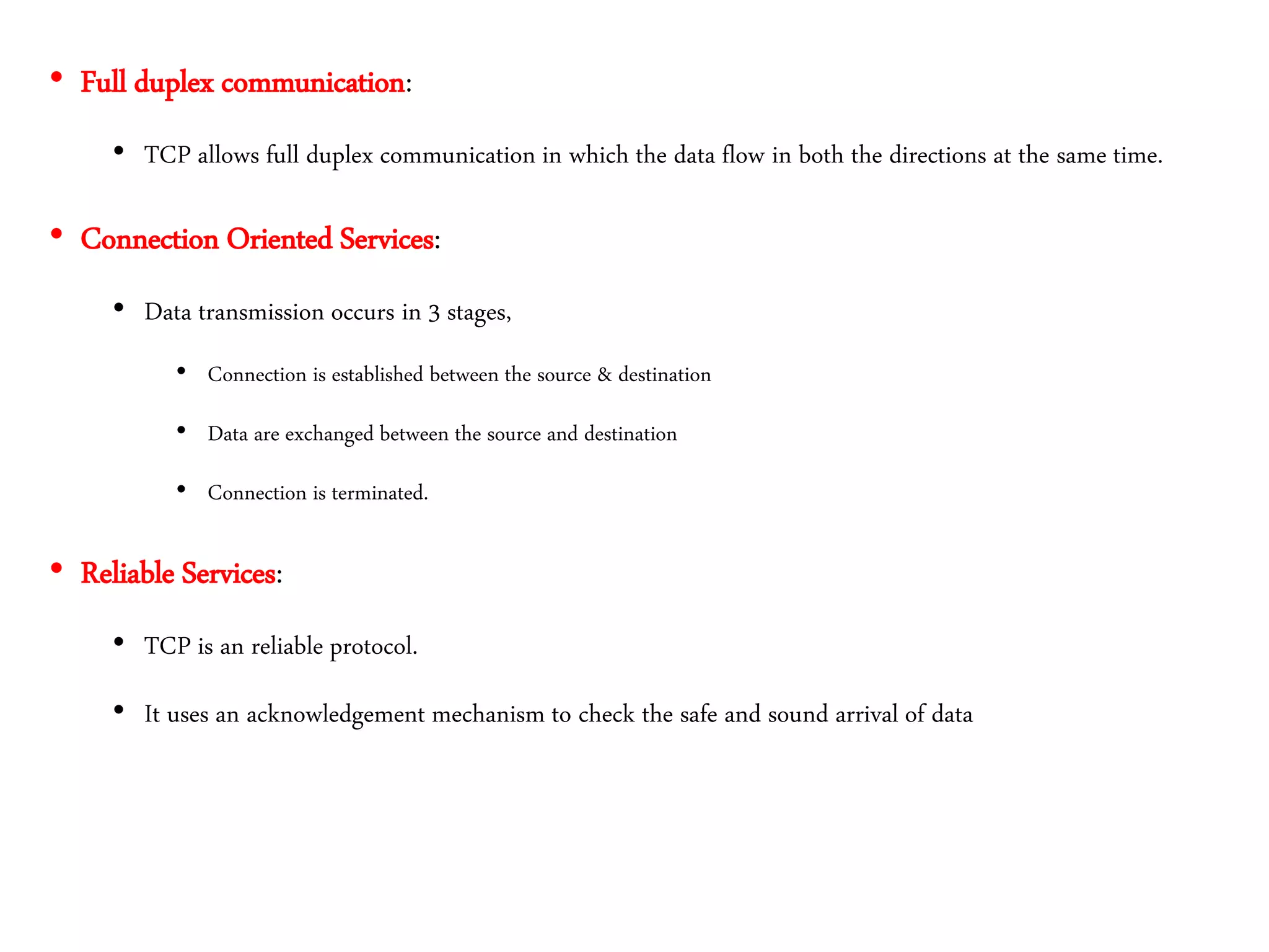 • Full duplex communication:
• TCP allows full duplex communication in which the data flow in both the directions at the same time.
• Connection Oriented Services:
• Data transmission occurs in 3 stages,
• Connection is established between the source & destination
• Data are exchanged between the source and destination
• Connection is terminated.
• Reliable Services:
• TCP is an reliable protocol.
• It uses an acknowledgement mechanism to check the safe and sound arrival of data
 