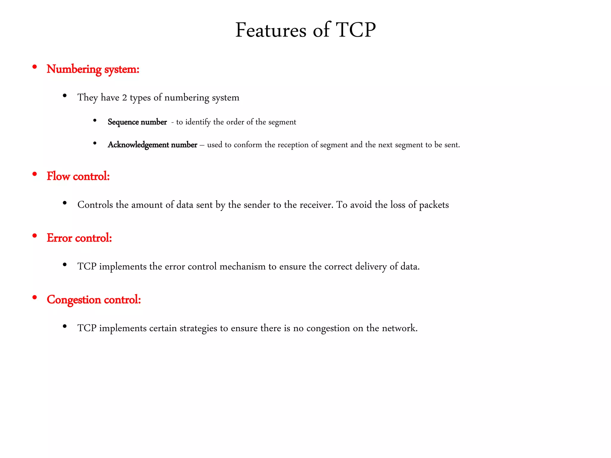 Features of TCP
• Numbering system:
• They have 2 types of numbering system
• Sequence number - to identify the order of the segment
• Acknowledgement number – used to conform the reception of segment and the next segment to be sent.
• Flow control:
• Controls the amount of data sent by the sender to the receiver. To avoid the loss of packets
• Error control:
• TCP implements the error control mechanism to ensure the correct delivery of data.
• Congestion control:
• TCP implements certain strategies to ensure there is no congestion on the network.
 