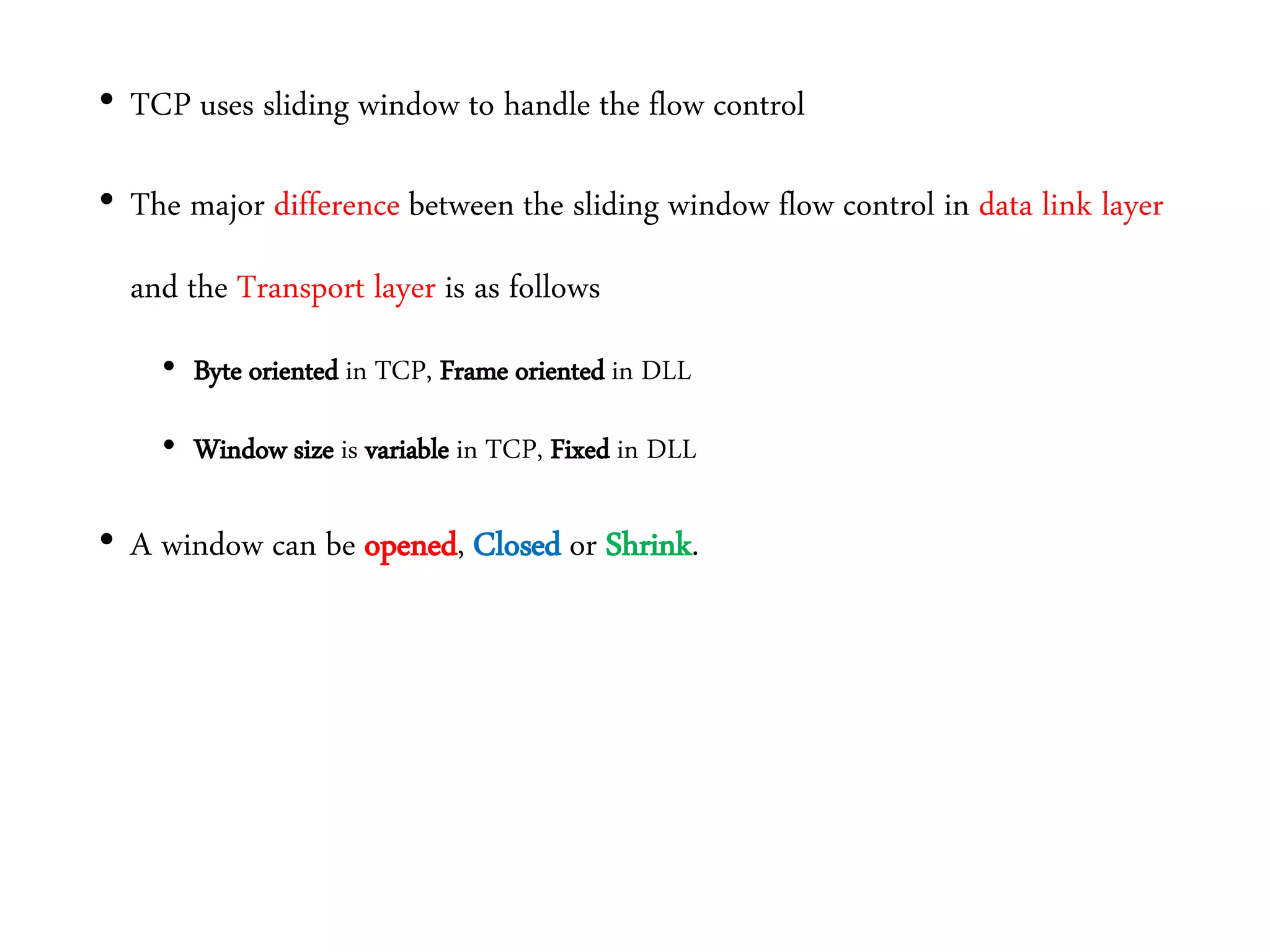 • TCP uses sliding window to handle the flow control
• The major difference between the sliding window flow control in data link layer
and the Transport layer is as follows
• Byte oriented in TCP, Frame oriented in DLL
• Window size is variable in TCP, Fixed in DLL
• A window can be opened, Closed or Shrink.
 