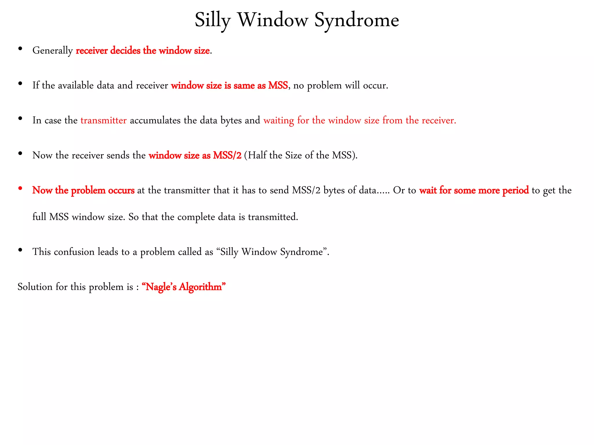 Silly Window Syndrome
• Generally receiver decides the window size.
• If the available data and receiver window size is same as MSS, no problem will occur.
• In case the transmitter accumulates the data bytes and waiting for the window size from the receiver.
• Now the receiver sends the window size as MSS/2 (Half the Size of the MSS).
• Now the problem occurs at the transmitter that it has to send MSS/2 bytes of data….. Or to wait for some more period to get the
full MSS window size. So that the complete data is transmitted.
• This confusion leads to a problem called as “Silly Window Syndrome”.
Solution for this problem is : “Nagle’s Algorithm”
 