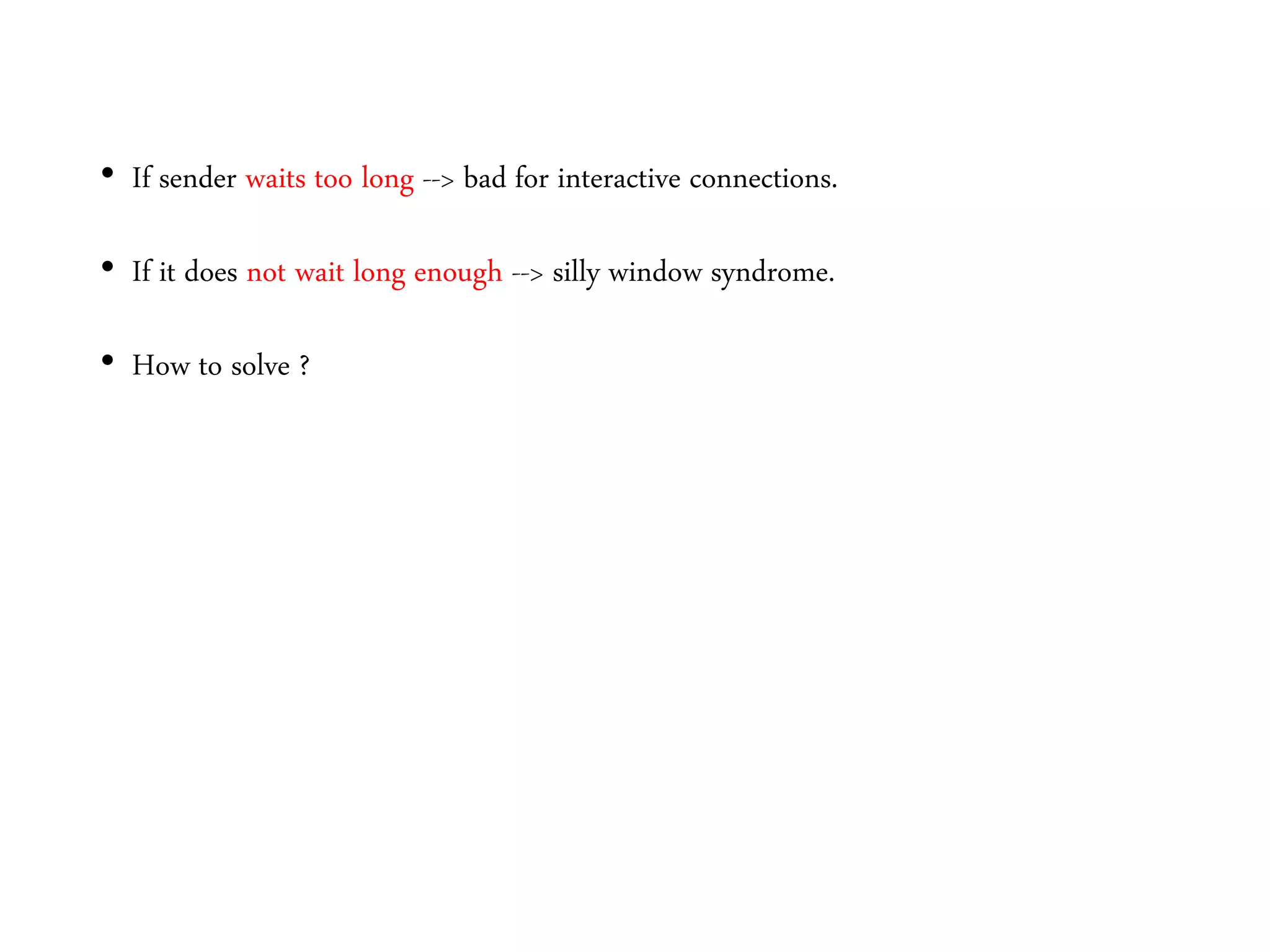 • If sender waits too long --> bad for interactive connections.
• If it does not wait long enough --> silly window syndrome.
• How to solve ?
 