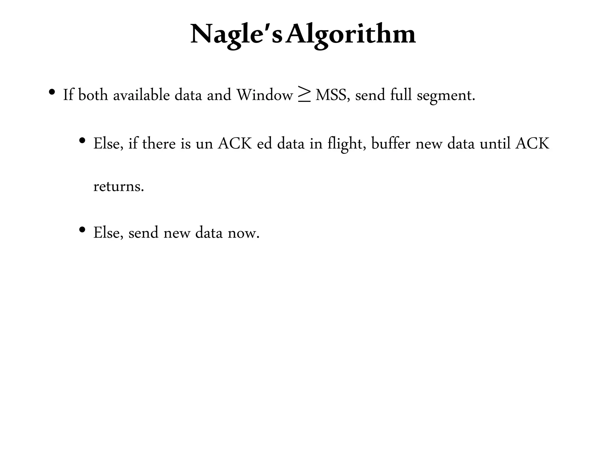 Nagle’sAlgorithm
• If both available data and Window ≥ MSS, send full segment.
• Else, if there is un ACK ed data in flight, buffer new data until ACK
returns.
• Else, send new data now.
 