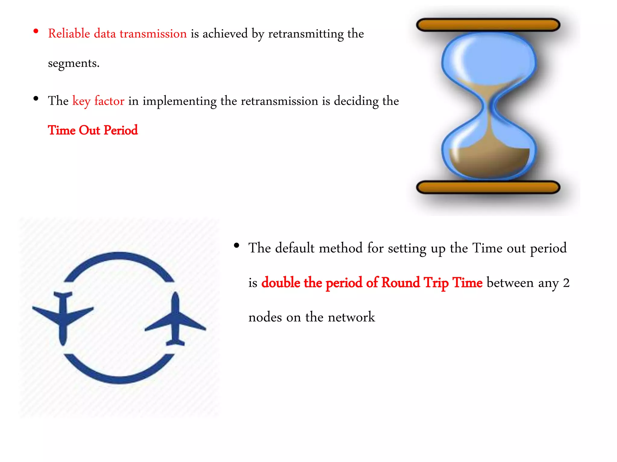 • Reliable data transmission is achieved by retransmitting the
segments.
• The key factor in implementing the retransmission is deciding the
Time Out Period
• The default method for setting up the Time out period
is double the period of Round Trip Time between any 2
nodes on the network
 