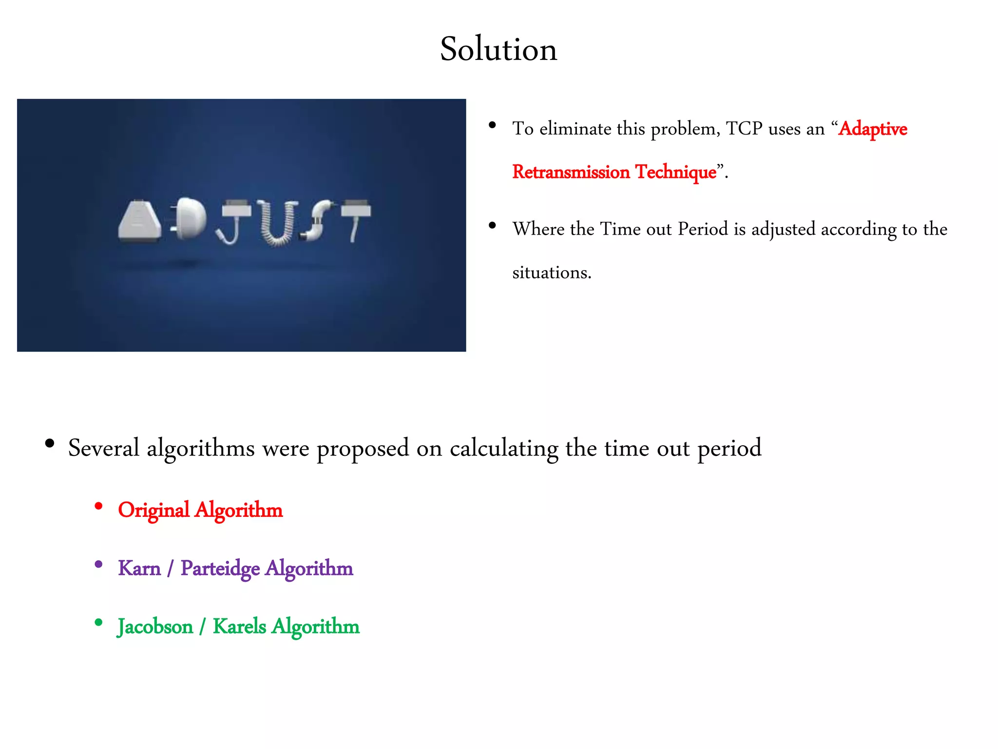 Solution
• To eliminate this problem, TCP uses an “Adaptive
Retransmission Technique”.
• Where the Time out Period is adjusted according to the
situations.
• Several algorithms were proposed on calculating the time out period
• Original Algorithm
• Karn / Parteidge Algorithm
• Jacobson / Karels Algorithm
 