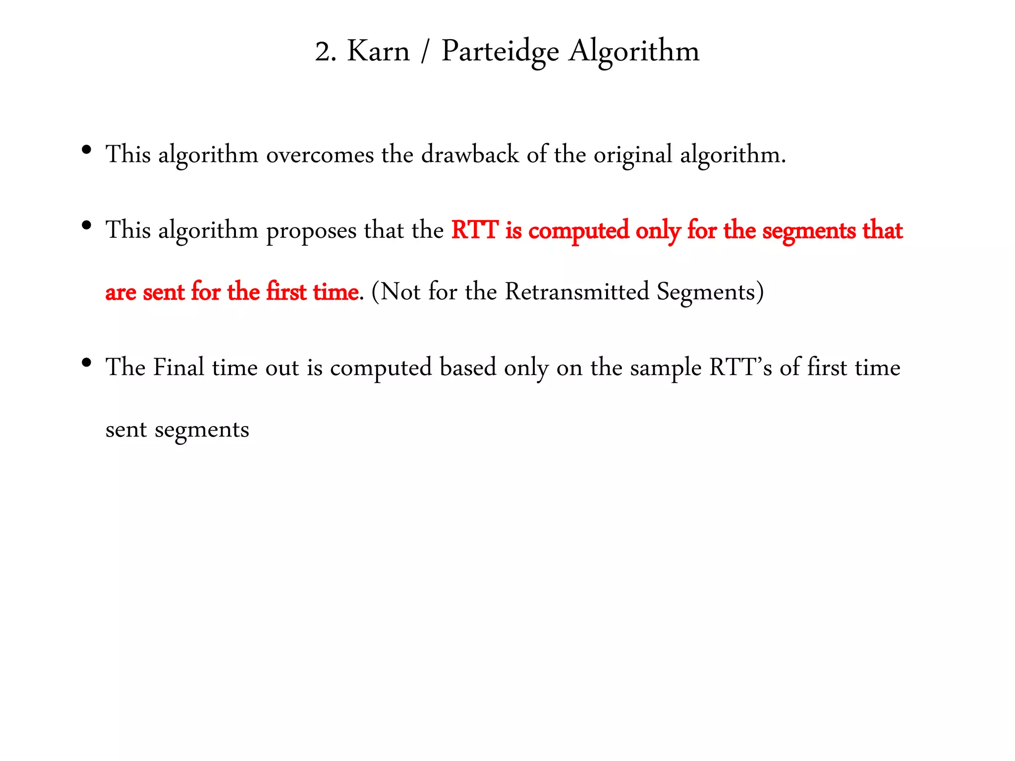 2. Karn / Parteidge Algorithm
• This algorithm overcomes the drawback of the original algorithm.
• This algorithm proposes that the RTT is computed only for the segments that
are sent for the first time. (Not for the Retransmitted Segments)
• The Final time out is computed based only on the sample RTT’s of first time
sent segments
 
