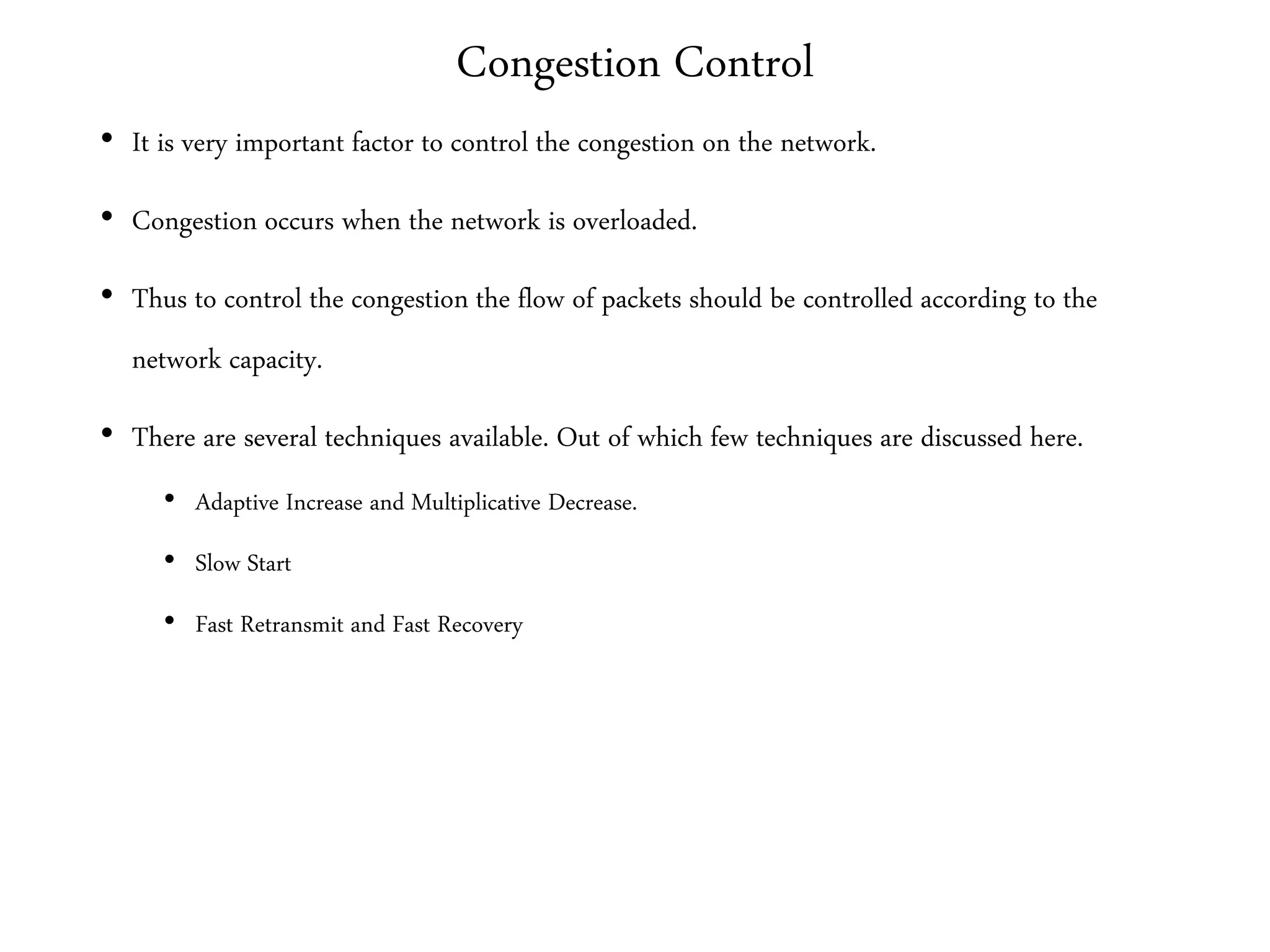 Congestion Control
• It is very important factor to control the congestion on the network.
• Congestion occurs when the network is overloaded.
• Thus to control the congestion the flow of packets should be controlled according to the
network capacity.
• There are several techniques available. Out of which few techniques are discussed here.
• Adaptive Increase and Multiplicative Decrease.
• Slow Start
• Fast Retransmit and Fast Recovery
 