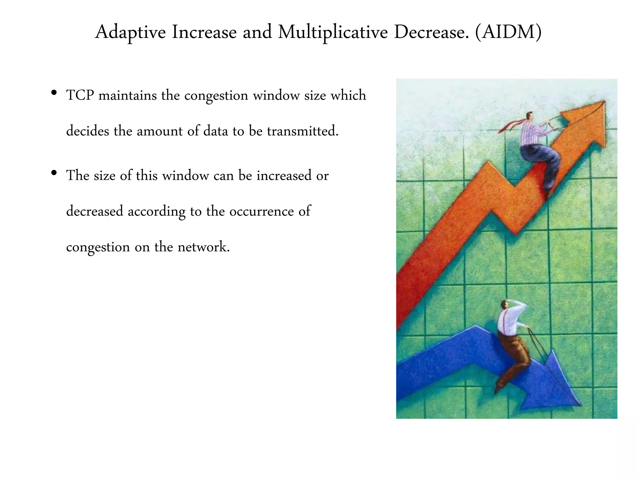 Adaptive Increase and Multiplicative Decrease. (AIDM)
• TCP maintains the congestion window size which
decides the amount of data to be transmitted.
• The size of this window can be increased or
decreased according to the occurrence of
congestion on the network.
 